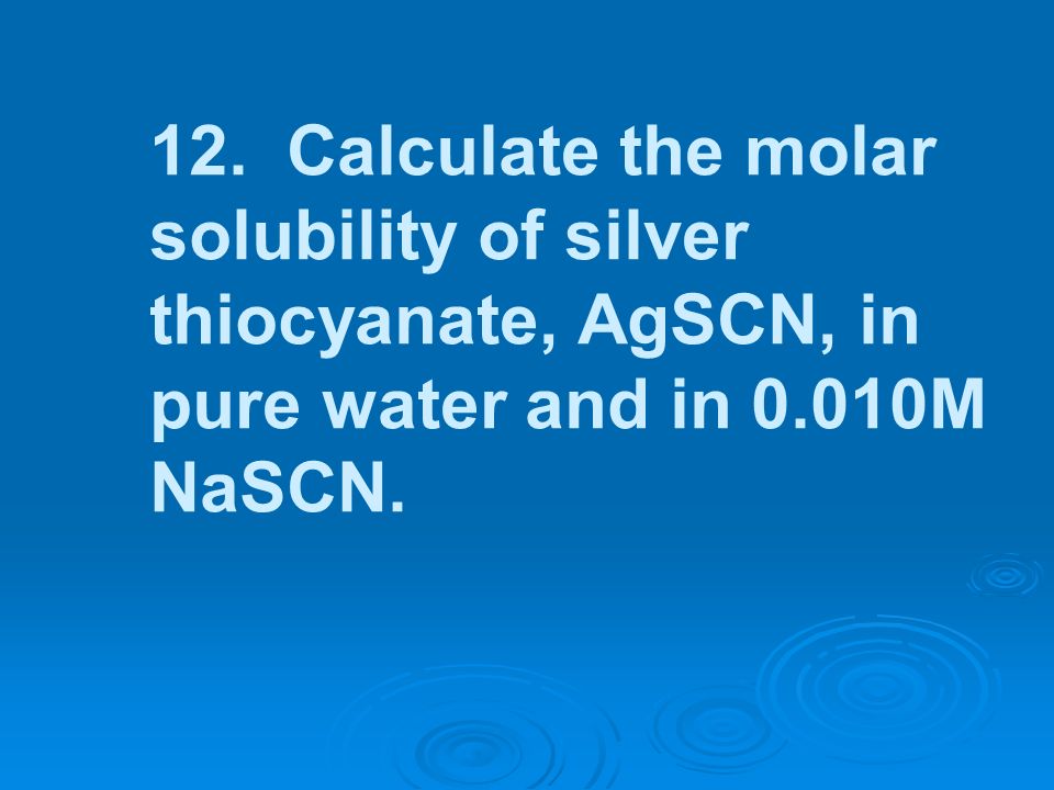 12. Calculate the molar solubility of silver thiocyanate, AgSCN, in pure water and in 0.010M NaSCN.