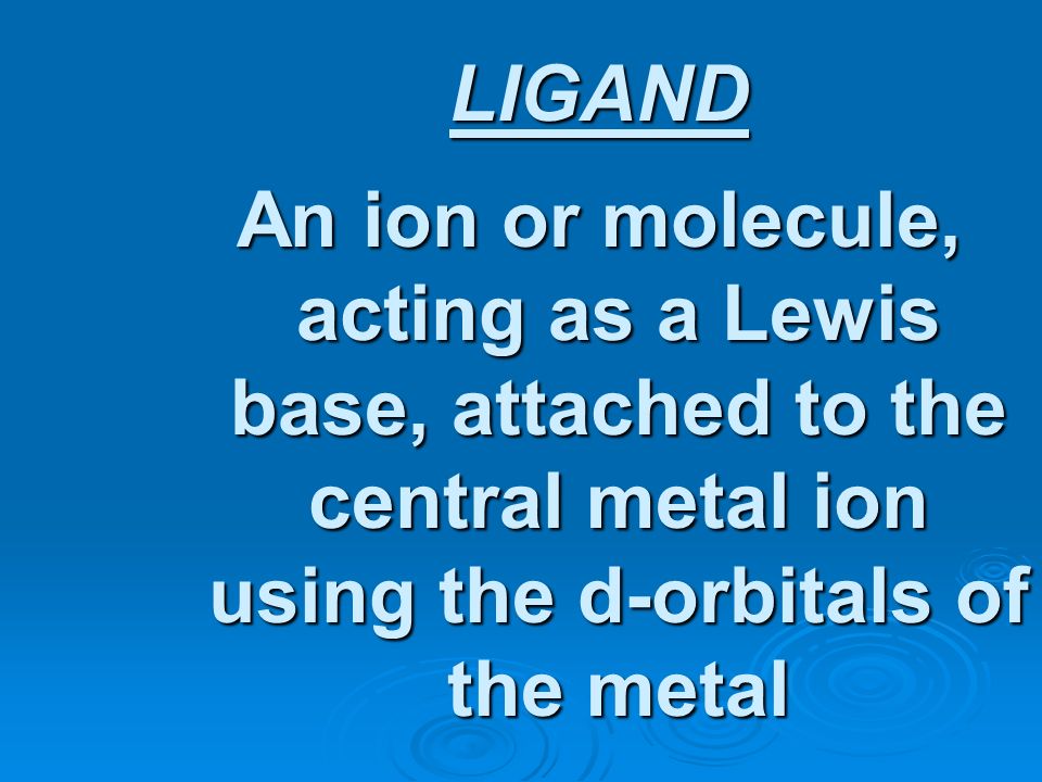 LIGAND An ion or molecule, acting as a Lewis base, attached to the central metal ion using the d-orbitals of the metal.