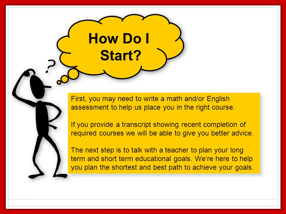 How Do I Start First, you may need to write a math and/or English assessment to help us place you in the right course.