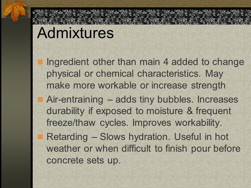 Admixtures Ingredient other than main 4 added to change physical or chemical characteristics. May make more workable or increase strength.