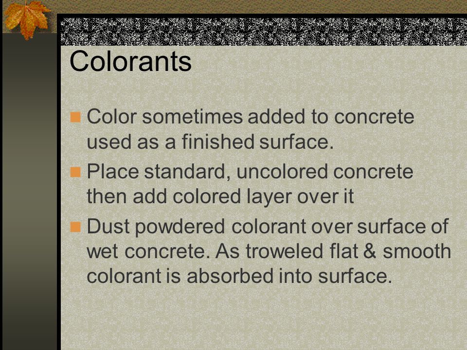 Colorants Color sometimes added to concrete used as a finished surface. Place standard, uncolored concrete then add colored layer over it.