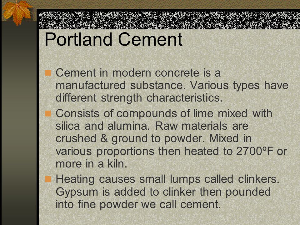 Portland Cement Cement in modern concrete is a manufactured substance. Various types have different strength characteristics.