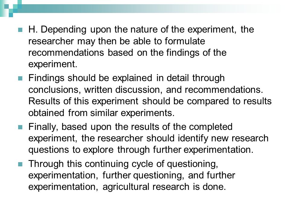 H. Depending upon the nature of the experiment, the researcher may then be able to formulate recommendations based on the findings of the experiment.