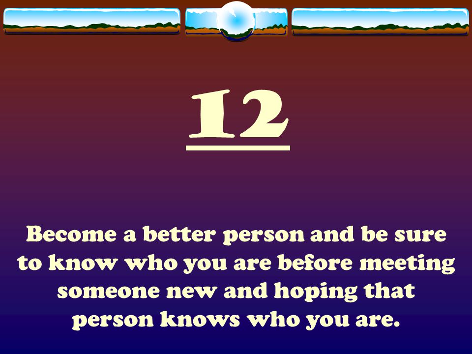 12 Become a better person and be sure to know who you are before meeting someone new and hoping that person knows who you are.