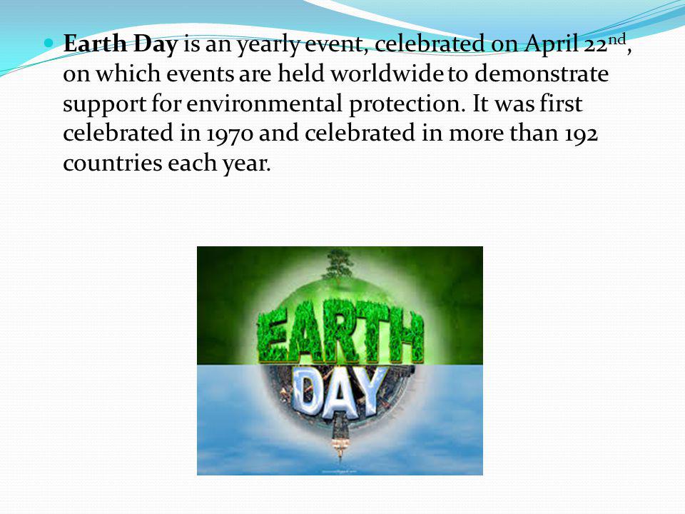 Earth Day is an yearly event, celebrated on April 22nd, on which events are held worldwide to demonstrate support for environmental protection.