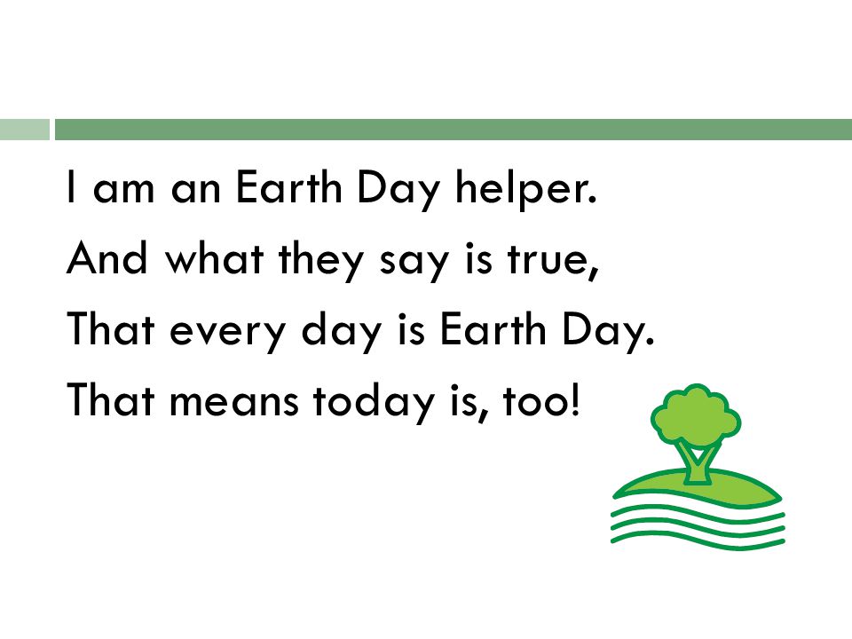 I am an Earth Day helper. And what they say is true, That every day is Earth Day.