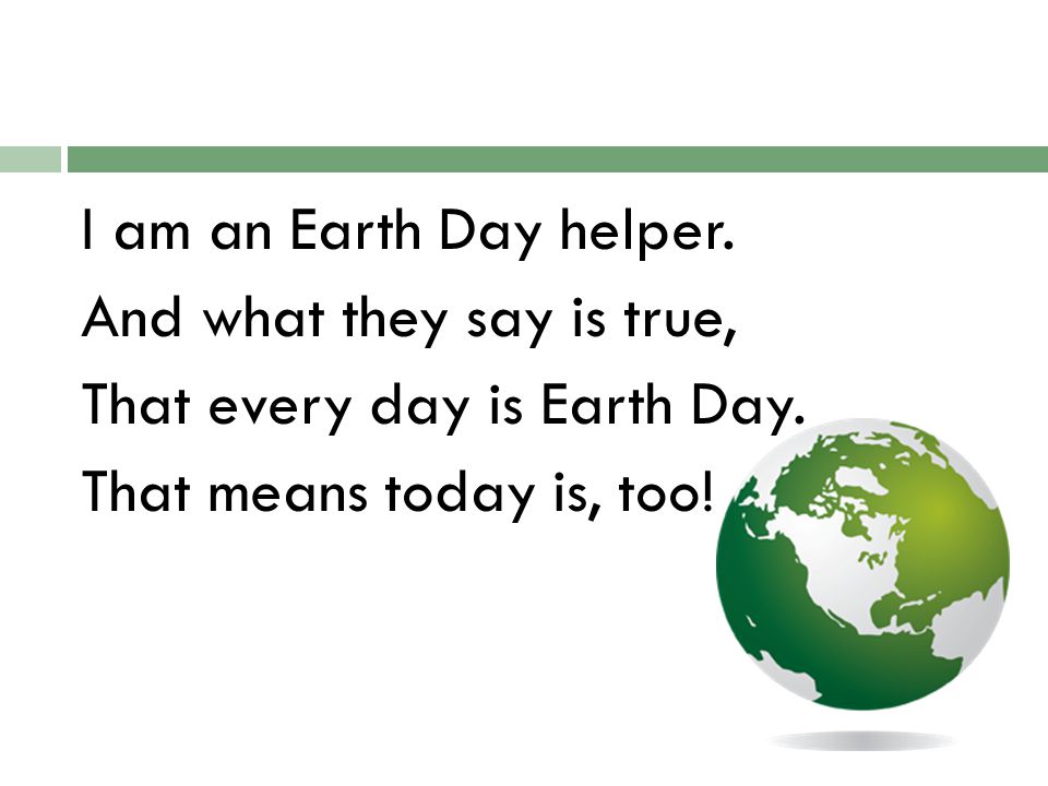I am an Earth Day helper. And what they say is true, That every day is Earth Day.