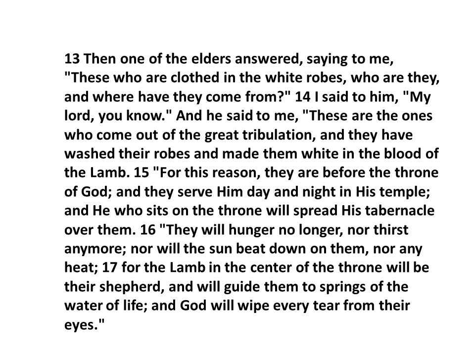 13 Then one of the elders answered, saying to me, These who are clothed in the white robes, who are they, and where have they come from 14 I said to him, My lord, you know. And he said to me, These are the ones who come out of the great tribulation, and they have washed their robes and made them white in the blood of the Lamb.