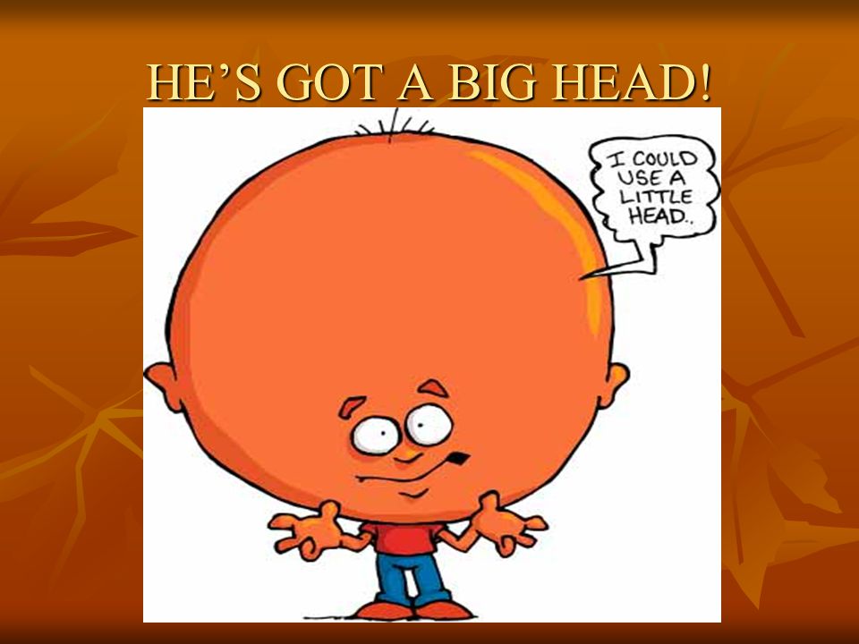 HE’S GOT A BIG HEAD!