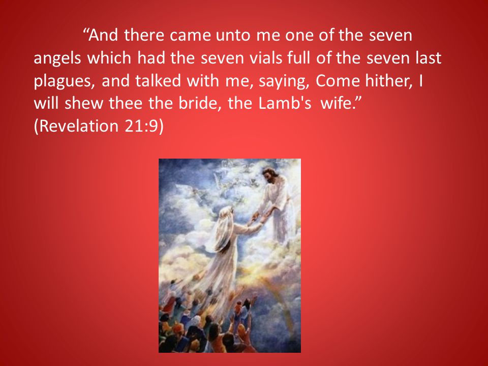 And there came unto me one of the seven angels which had the seven vials full of the seven last plagues, and talked with me, saying, Come hither, I will shew thee the bride, the Lamb s wife. (Revelation 21:9)