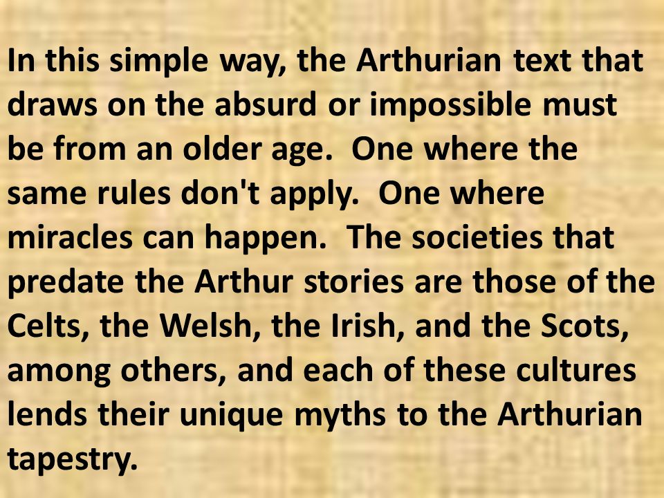 In this simple way, the Arthurian text that draws on the absurd or impossible must be from an older age. One where the same rules don t apply. One where miracles can happen. The societies that predate the Arthur stories are those of the Celts, the Welsh, the Irish, and the Scots, among others, and each of these cultures lends their unique myths to the Arthurian tapestry.