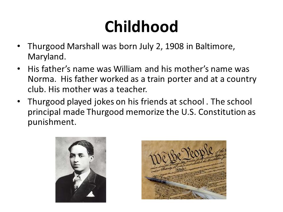 Childhood Thurgood Marshall was born July 2, 1908 in Baltimore, Maryland.