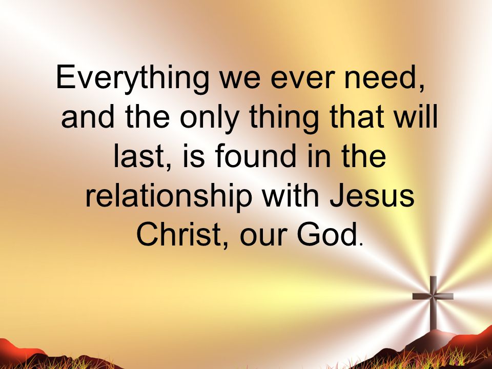 Everything we ever need, and the only thing that will last, is found in the relationship with Jesus Christ, our God.
