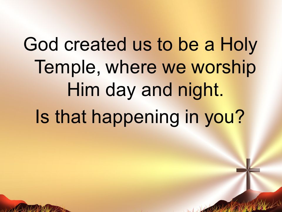 God created us to be a Holy Temple, where we worship Him day and night