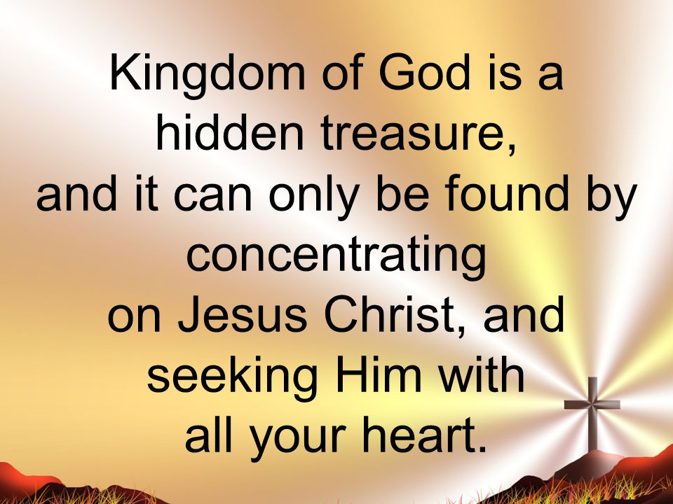 Kingdom of God is a hidden treasure, and it can only be found by concentrating on Jesus Christ, and seeking Him with all your heart.