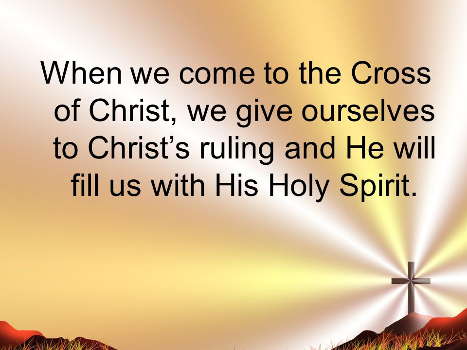 When we come to the Cross of Christ, we give ourselves to Christ’s ruling and He will fill us with His Holy Spirit.