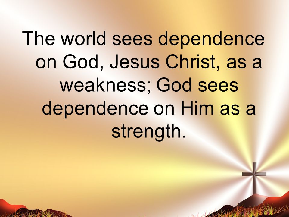 The world sees dependence on God, Jesus Christ, as a weakness; God sees dependence on Him as a strength.