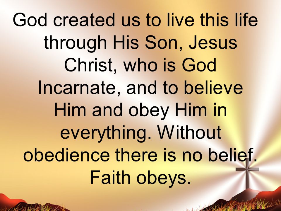 God created us to live this life through His Son, Jesus Christ, who is God Incarnate, and to believe Him and obey Him in everything.