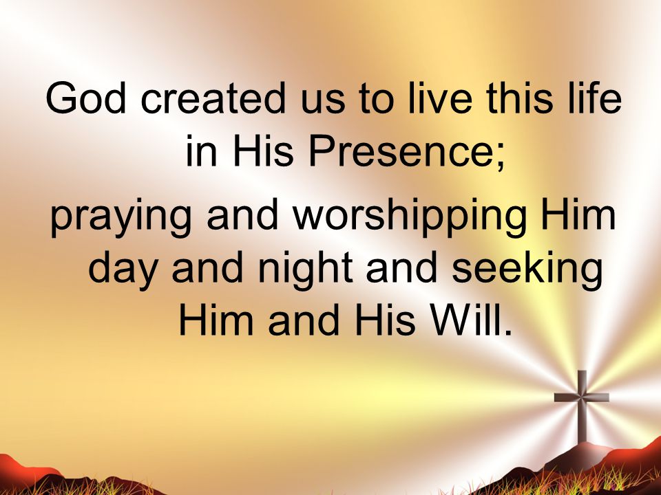 God created us to live this life in His Presence; praying and worshipping Him day and night and seeking Him and His Will.