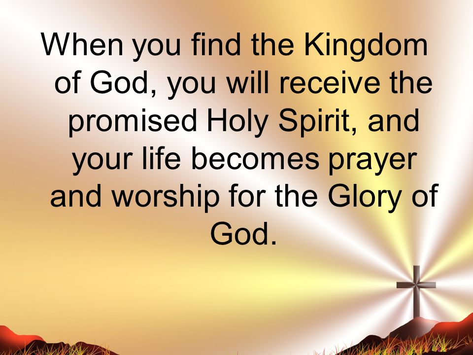 When you find the Kingdom of God, you will receive the promised Holy Spirit, and your life becomes prayer and worship for the Glory of God.