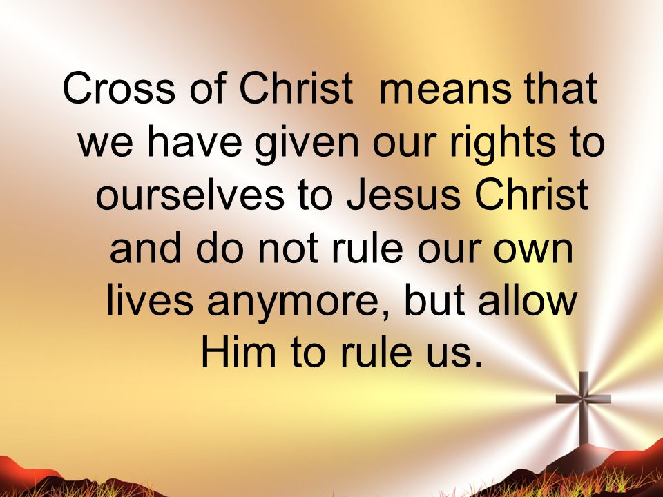 Cross of Christ means that we have given our rights to ourselves to Jesus Christ and do not rule our own lives anymore, but allow Him to rule us.