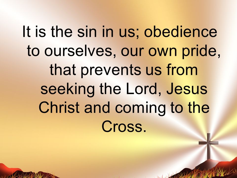 It is the sin in us; obedience to ourselves, our own pride, that prevents us from seeking the Lord, Jesus Christ and coming to the Cross.