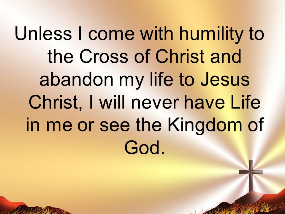 Unless I come with humility to the Cross of Christ and abandon my life to Jesus Christ, I will never have Life in me or see the Kingdom of God.