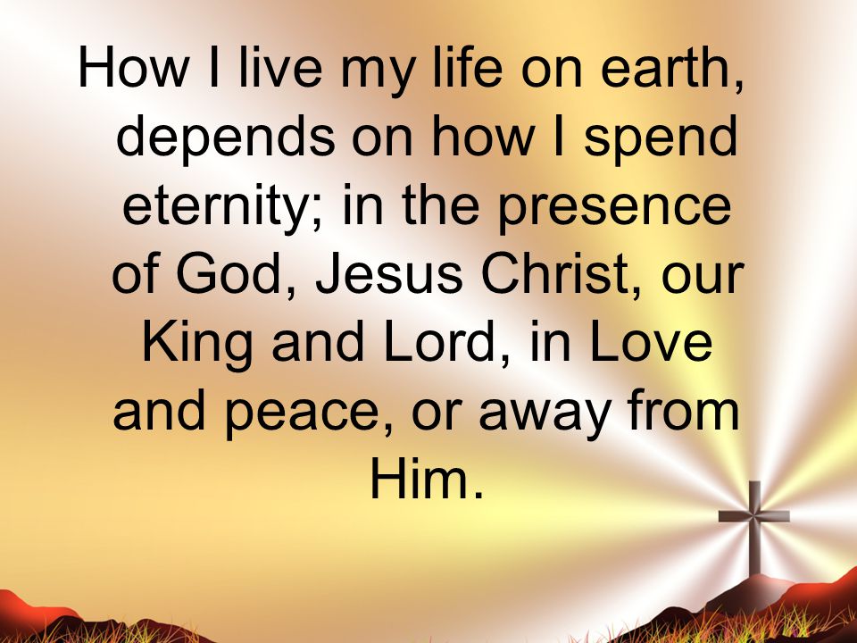 How I live my life on earth, depends on how I spend eternity; in the presence of God, Jesus Christ, our King and Lord, in Love and peace, or away from Him.