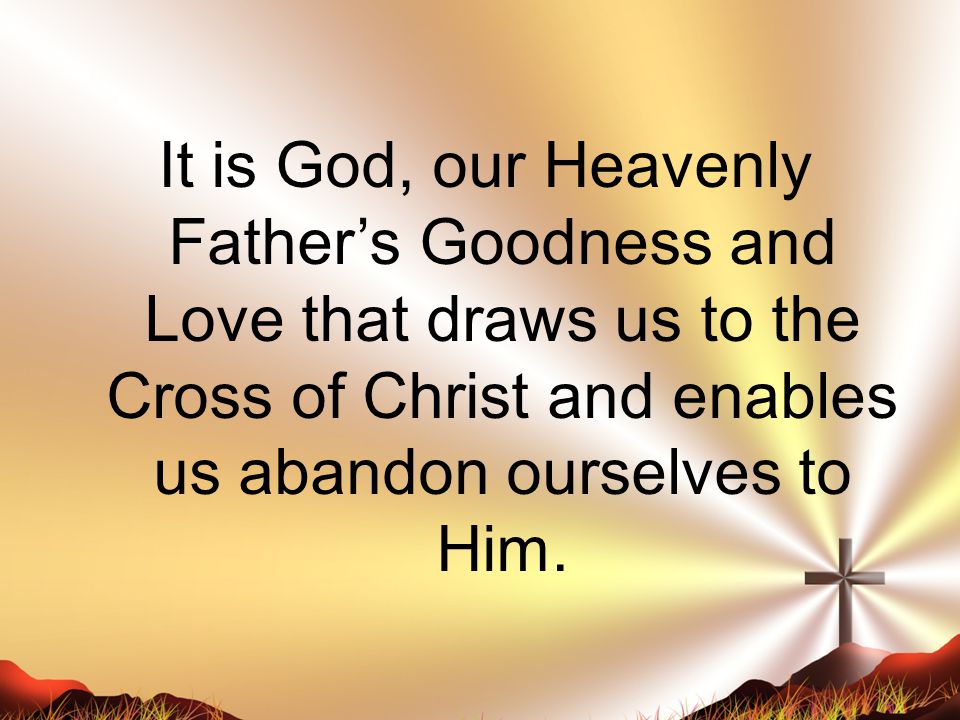 It is God, our Heavenly Father’s Goodness and Love that draws us to the Cross of Christ and enables us abandon ourselves to Him.