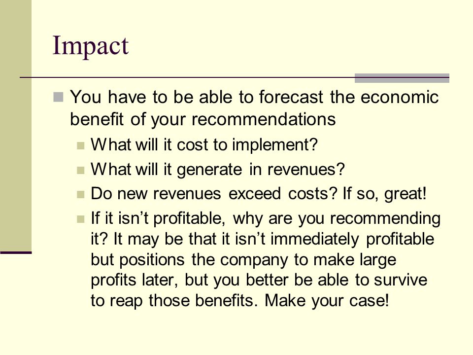 Impact You have to be able to forecast the economic benefit of your recommendations. What will it cost to implement