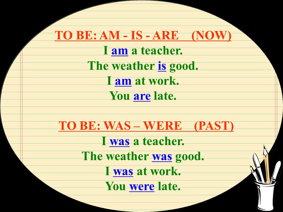 TO BE: AM - IS - ARE (NOW) I am a teacher. The weather is good. I am at work. You are late. TO BE: WAS – WERE (PAST)