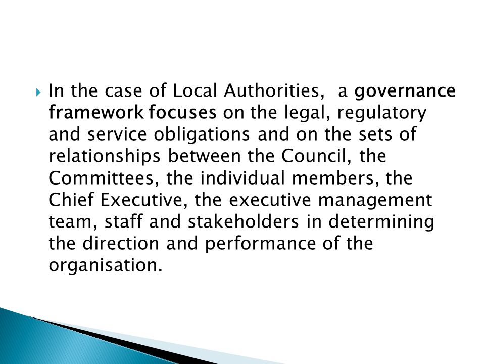 In the case of Local Authorities, a governance framework focuses on the legal, regulatory and service obligations and on the sets of relationships between the Council, the Committees, the individual members, the Chief Executive, the executive management team, staff and stakeholders in determining the direction and performance of the organisation.