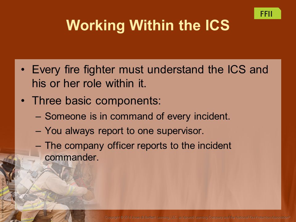 Working Within the ICS Every fire fighter must understand the ICS and his or her role within it. Three basic components: