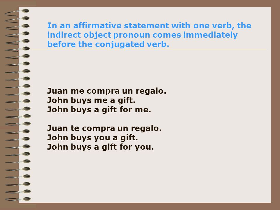 In an affirmative statement with one verb, the indirect object pronoun comes immediately before the conjugated verb.