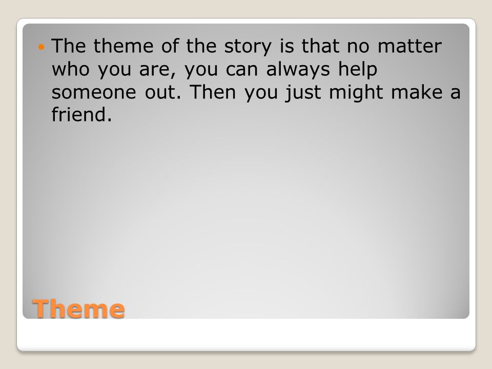 The theme of the story is that no matter who you are, you can always help someone out. Then you just might make a friend.