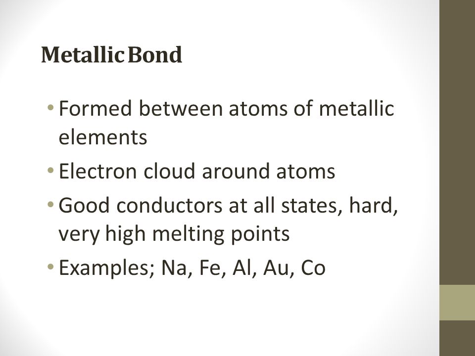 Metallic Bond Formed between atoms of metallic elements. Electron cloud around atoms. Good conductors at all states, hard, very high melting points.