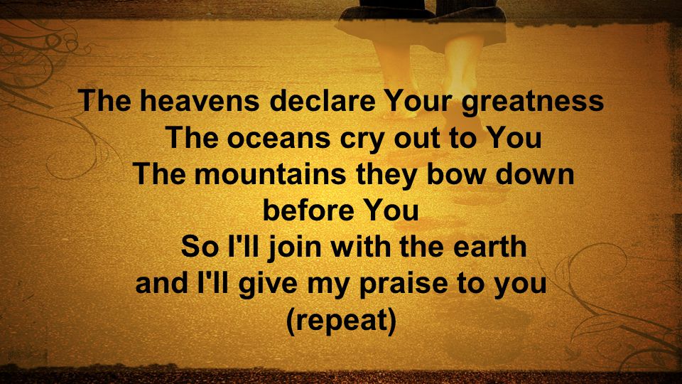 The heavens declare Your greatness The oceans cry out to You The mountains they bow down before You So I ll join with the earth and I ll give my praise to you (repeat)