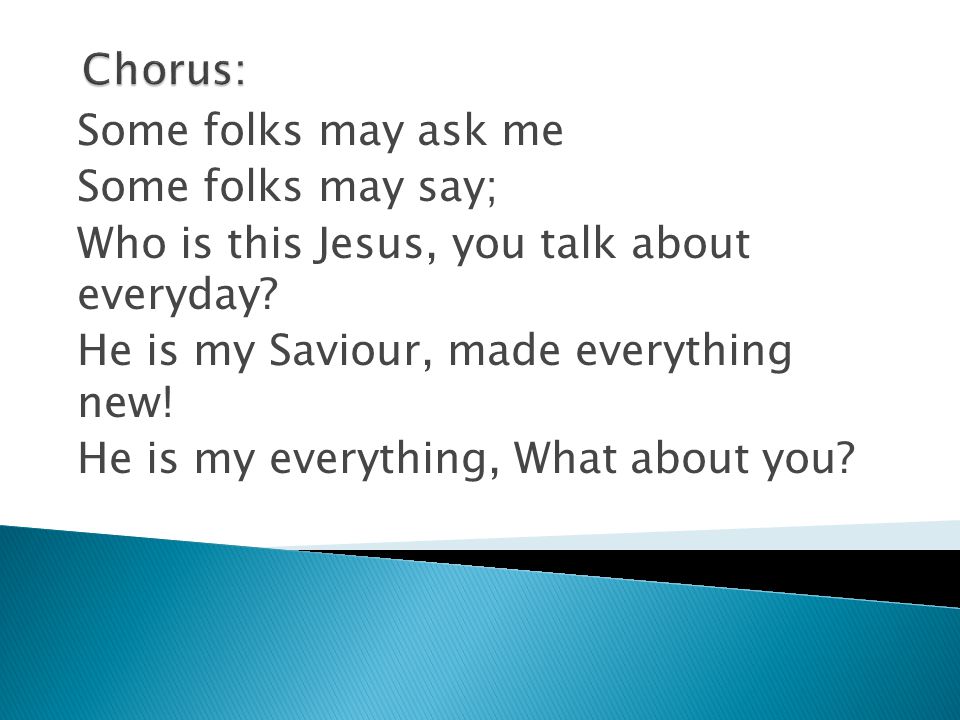 Chorus: Some folks may ask me. Some folks may say; Who is this Jesus, you talk about everyday He is my Saviour, made everything new!