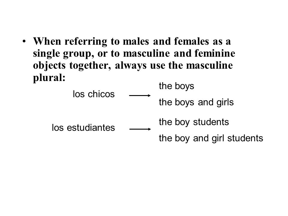 When referring to males and females as a single group, or to masculine and feminine objects together, always use the masculine plural: