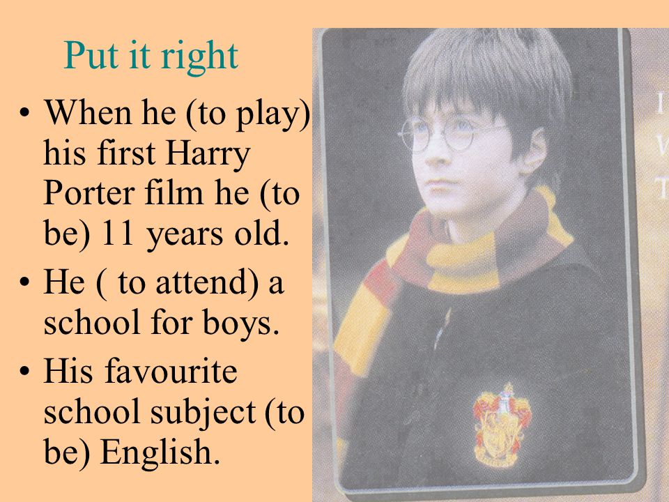 Put it right When he (to play) his first Harry Porter film he (to be) 11 years old. He ( to attend) a school for boys.