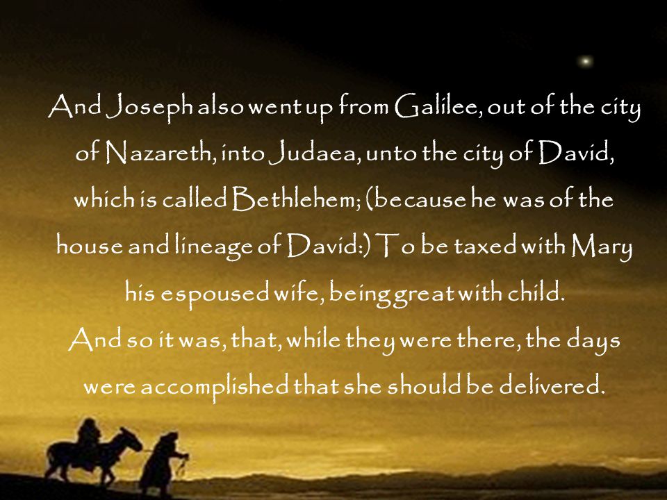And Joseph also went up from Galilee, out of the city of Nazareth, into Judaea, unto the city of David, which is called Bethlehem; (because he was of the house and lineage of David:) To be taxed with Mary his espoused wife, being great with child.
