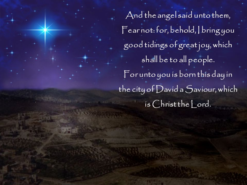 And the angel said unto them, Fear not: for, behold, I bring you good tidings of great joy, which shall be to all people.