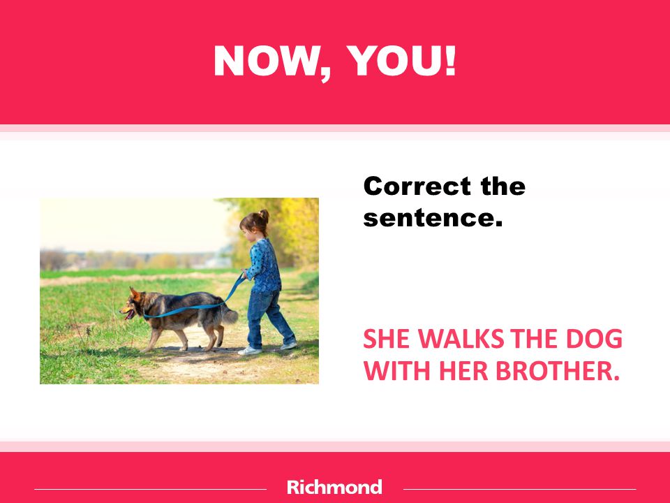 NOW, YOU! SHE WALKS THE DOG WITH HER BROTHER. Correct the sentence.