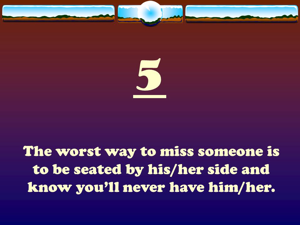 5 The worst way to miss someone is to be seated by his/her side and know you’ll never have him/her.