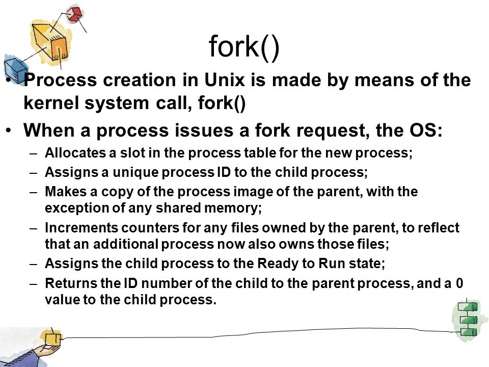 fork() Process creation in Unix is made by means of the kernel system call, fork() When a process issues a fork request, the OS: