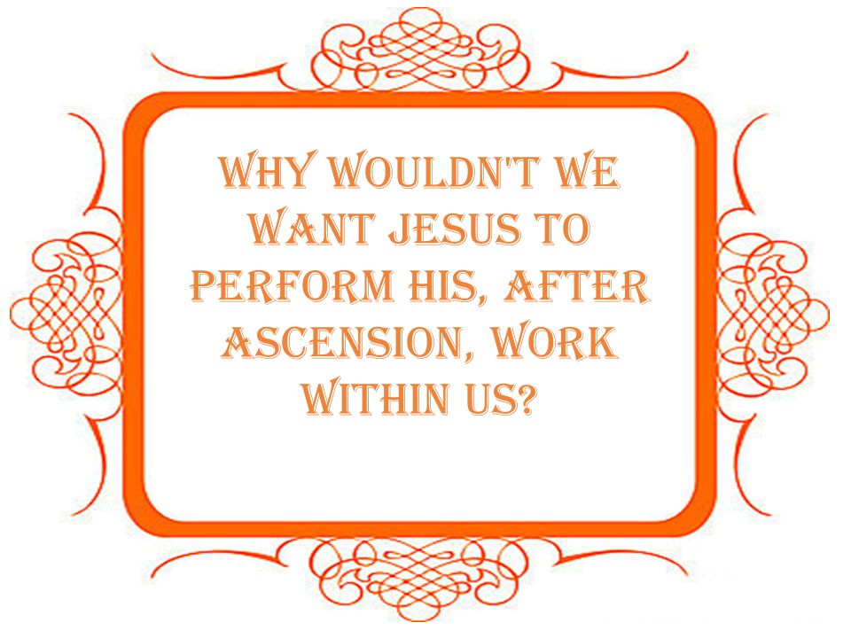 Why wouldn t we want Jesus to perform His, after Ascension, work within us