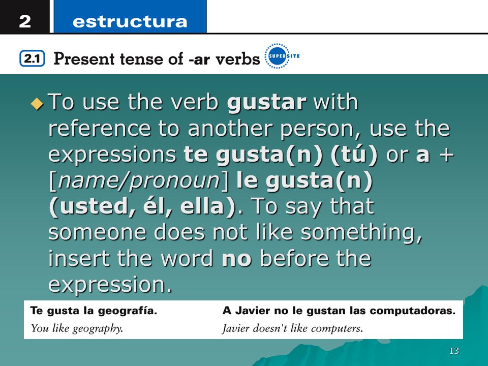 To use the verb gustar with reference to another person, use the expressions te gusta(n) (tú) or a + [name/pronoun] le gusta(n) (usted, él, ella).