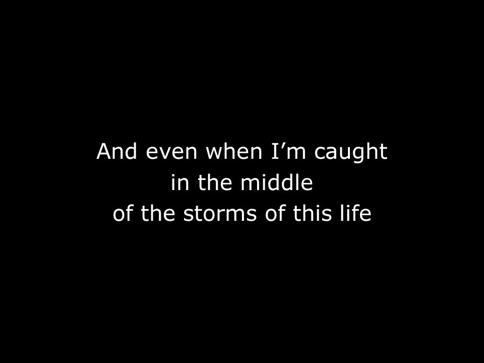 And even when I’m caught in the middle of the storms of this life