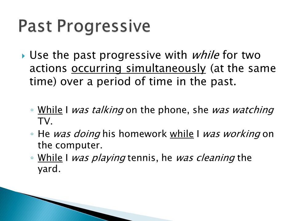 Past Progressive Use the past progressive with while for two actions occurring simultaneously (at the same time) over a period of time in the past.