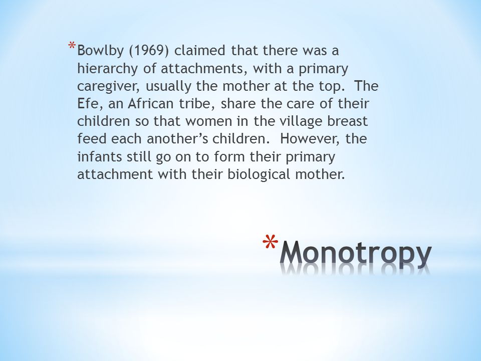 Bowlby (1969) claimed that there was a hierarchy of attachments, with a primary caregiver, usually the mother at the top. The Efe, an African tribe, share the care of their children so that women in the village breast feed each another’s children. However, the infants still go on to form their primary attachment with their biological mother.